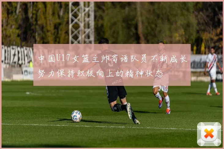 中国U17女篮主帅寄语队员不断成长努力保持积极向上的精神状态