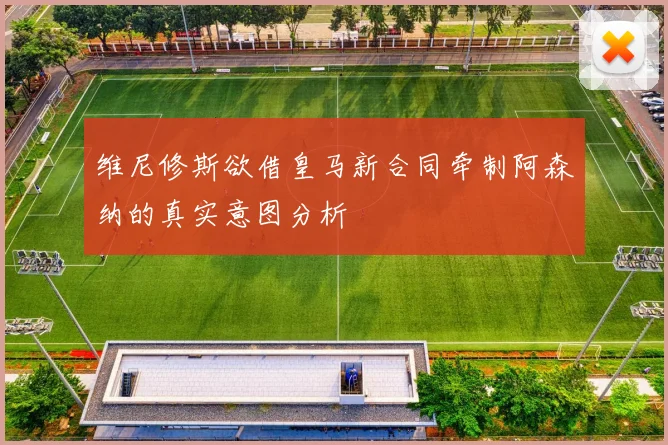 维尼修斯欲借皇马新合同牵制阿森纳的真实意图分析