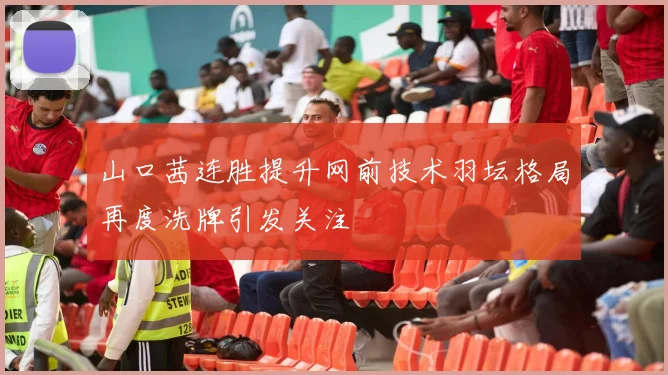 山口茜连胜提升网前技术羽坛格局再度洗牌引发关注