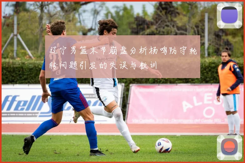 辽宁男篮末节崩盘分析杨鸣防守轮转问题引发的失误与教训