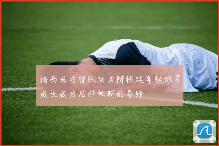 梅西或将留队助力阿根廷年轻球员成长成为尼科帕斯的导师