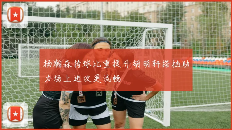 杨瀚森持球比重提升胡明轩搭档助力场上进攻更流畅