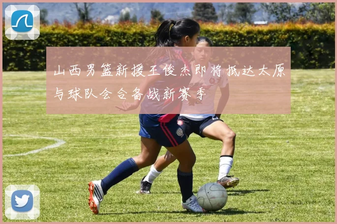 山西男篮新援王俊杰即将抵达太原与球队会合备战新赛季