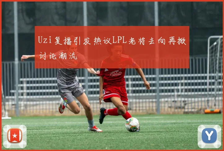 Uzi复播引发热议LPL老将去向再掀讨论潮流