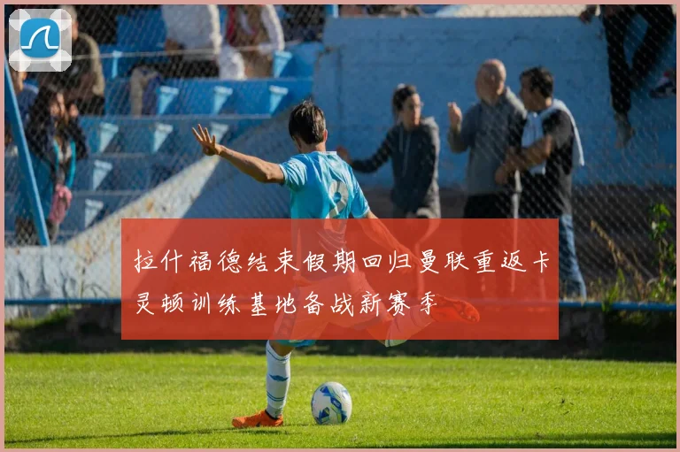 拉什福德结束假期回归曼联重返卡灵顿训练基地备战新赛季