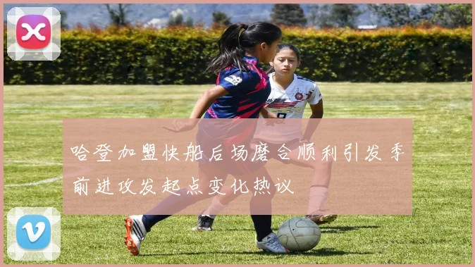 哈登加盟快船后场磨合顺利引发季前进攻发起点变化热议