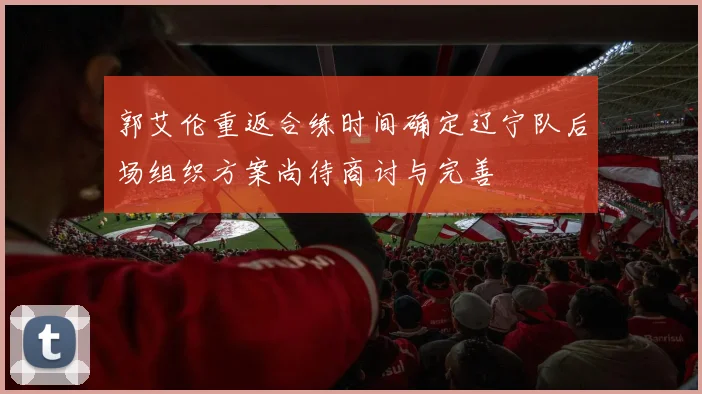 郭艾伦重返合练时间确定辽宁队后场组织方案尚待商讨与完善