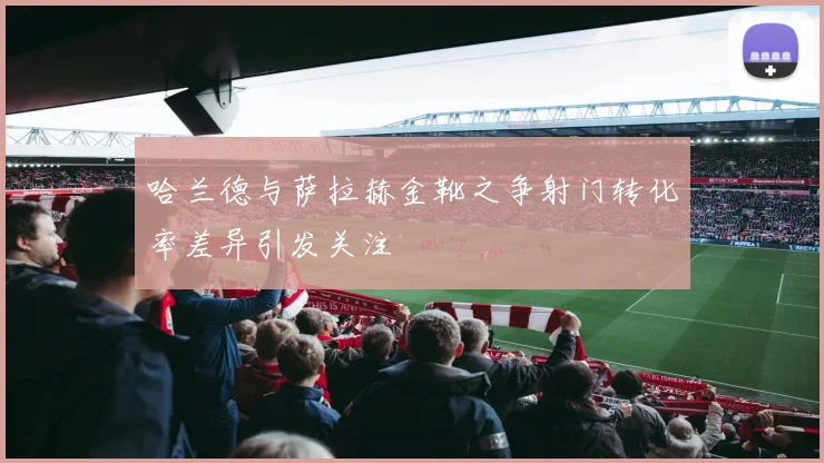 哈兰德与萨拉赫金靴之争射门转化率差异引发关注