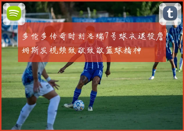多伦多传奇时刻洛瑞7号球衣退役詹姆斯发视频致敬致敬篮球精神