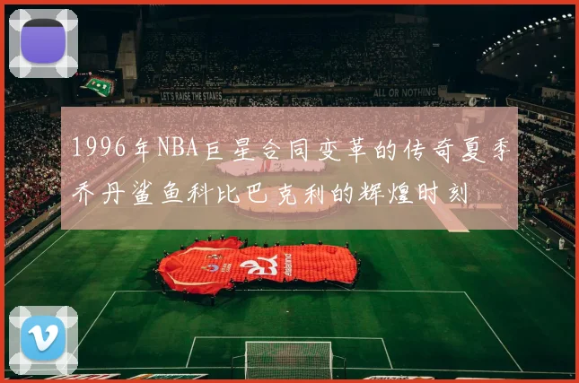 1996年NBA巨星合同变革的传奇夏季乔丹鲨鱼科比巴克利的辉煌时刻