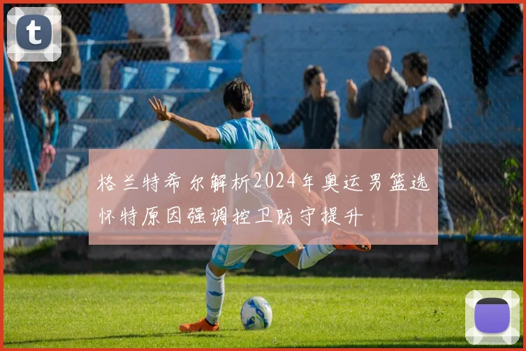 格兰特希尔解析2024年奥运男篮选怀特原因强调控卫防守提升