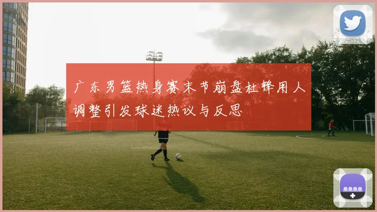 广东男篮热身赛末节崩盘杜锋用人调整引发球迷热议与反思