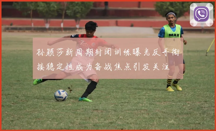 孙颖莎新周期封闭训练曝光反手衔接稳定性成为备战焦点引发关注